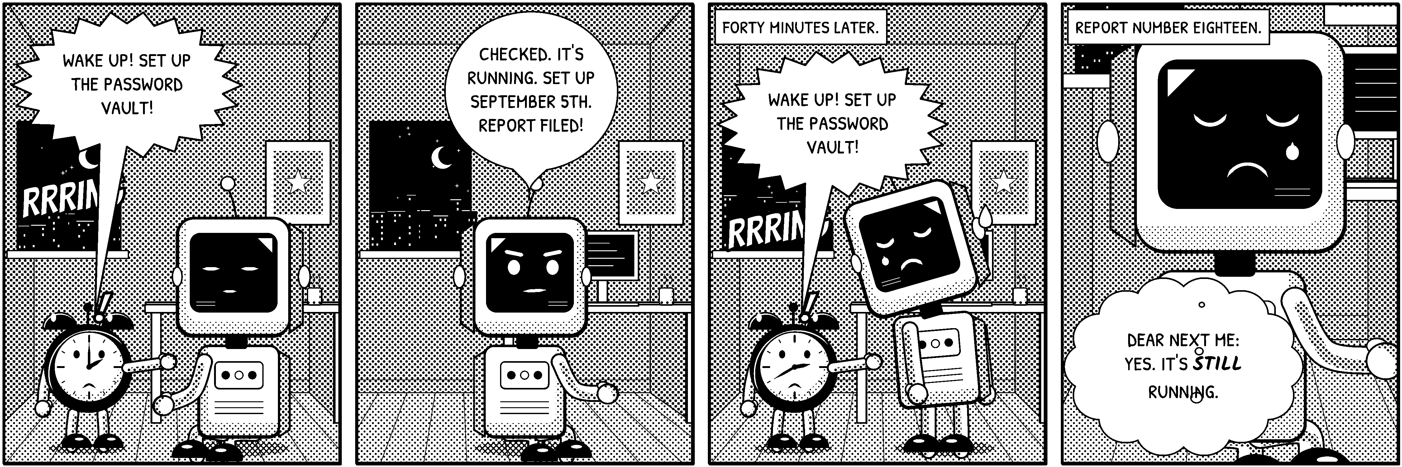 A four-panel black-and-white comic strip titled “Dispatch Number Eighteen”. Panel 1, a desk at night. The alarm clock and the robot are here. Sound effect: “RRRING”. The alarm clock shouts: “Wake up! Set up the password vault!” Panel 2, a desk at night. The robot is here. The robot says: “Checked. It's running. Set up September 5th. Report filed!” Panel 3, a desk at night. Caption: “Forty minutes later.”. The alarm clock and the robot are here. Sound effect: “RRRING”. The alarm clock shouts: “Wake up! Set up the password vault!” Panel 4, a desk at night. Caption: “Report number eighteen.”. The robot is here. The robot thinks: “Dear next me: yes. It's still running.”